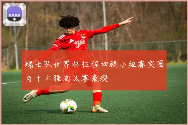 瑞士队世界杯征程回顾小组赛突围与十六强淘汰赛表现
