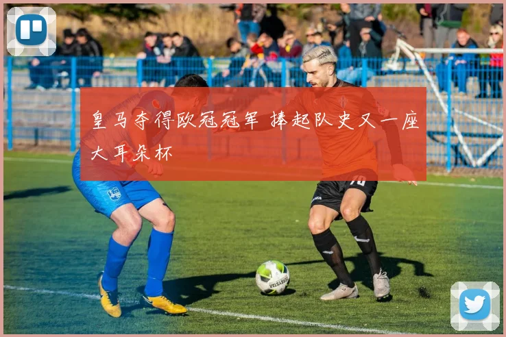 皇马夺得欧冠冠军 捧起队史又一座大耳朵杯