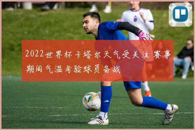 2022世界杯卡塔尔天气受关注 赛事期间气温考验球员备战