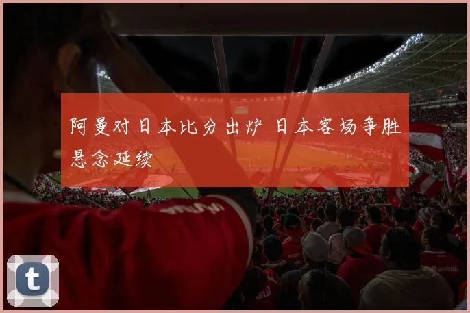 阿曼对日本比分出炉 日本客场争胜悬念延续
