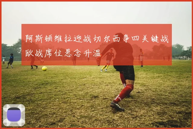 阿斯顿维拉迎战切尔西争四关键战欧战席位悬念升温