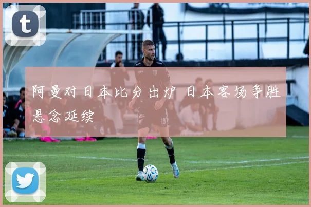 阿曼对日本比分出炉 日本客场争胜悬念延续