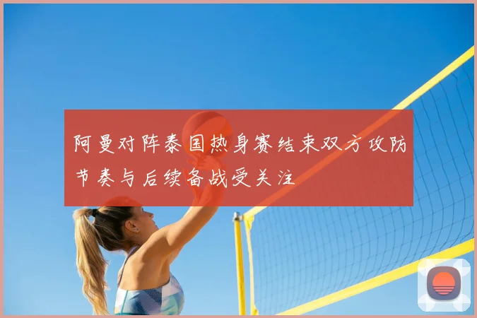 阿曼对阵泰国热身赛结束双方攻防节奏与后续备战受关注