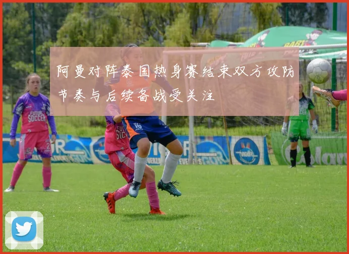 阿曼对阵泰国热身赛结束双方攻防节奏与后续备战受关注