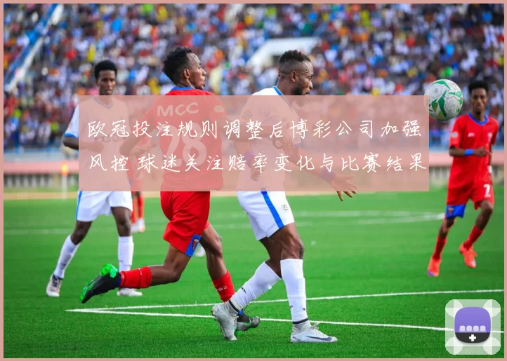 欧冠投注规则调整后博彩公司加强风控 球迷关注赔率变化与比赛结果影响