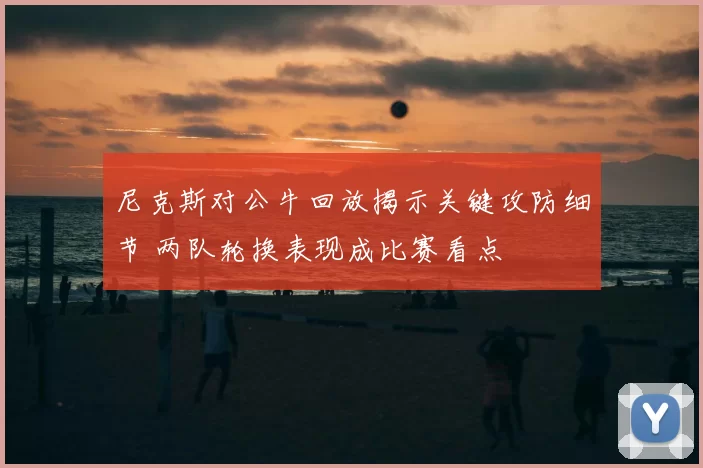 尼克斯对公牛回放揭示关键攻防细节 两队轮换表现成比赛看点