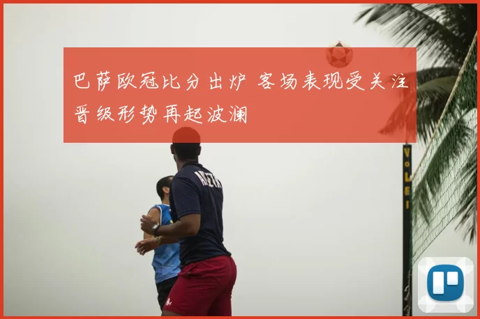 巴萨欧冠比分出炉 客场表现受关注晋级形势再起波澜