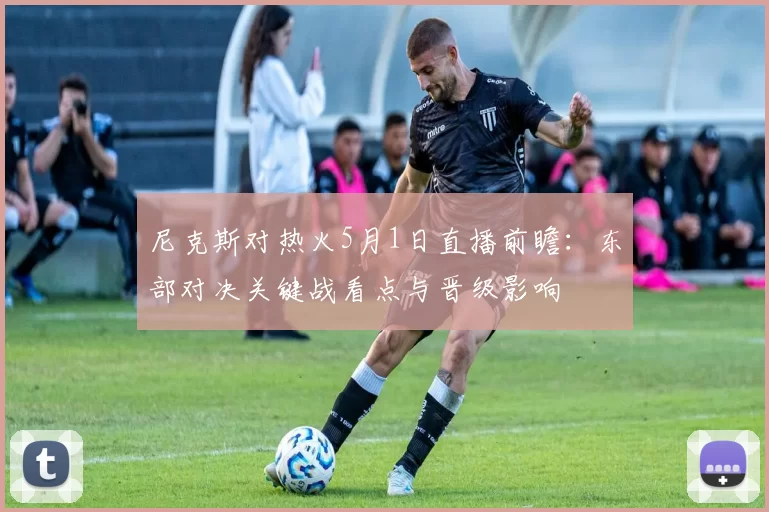 尼克斯对热火5月1日直播前瞻：东部对决关键战看点与晋级影响