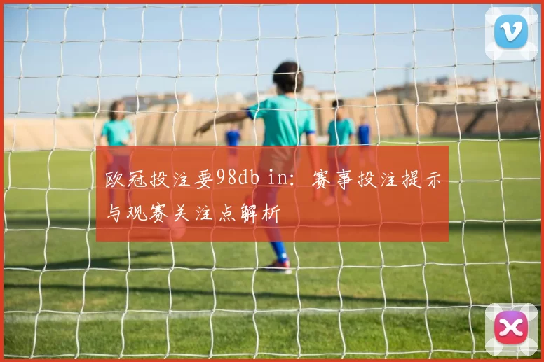 欧冠投注要98db in：赛事投注提示与观赛关注点解析