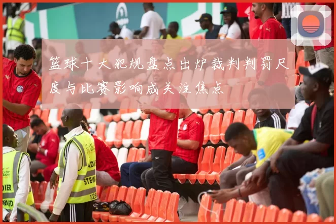 篮球十大犯规盘点出炉裁判判罚尺度与比赛影响成关注焦点