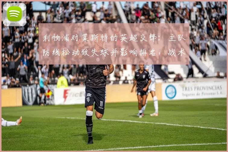 利物浦对莱斯特的英超交锋：主队防线松动致失球并影响排名，战术调整成关键