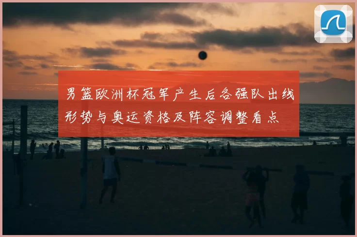 男篮欧洲杯冠军产生后各强队出线形势与奥运资格及阵容调整看点