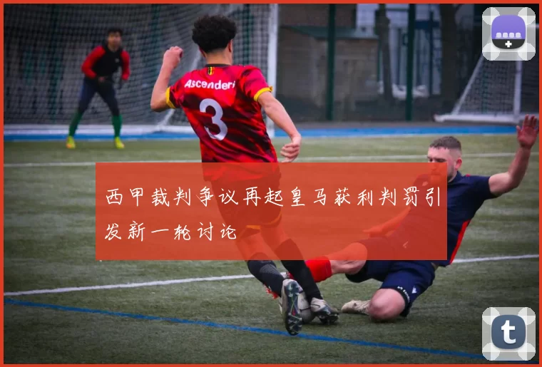 西甲裁判争议再起皇马获利判罚引发新一轮讨论