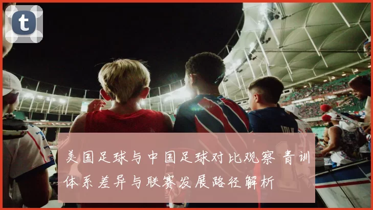 美国足球与中国足球对比观察 青训体系差异与联赛发展路径解析