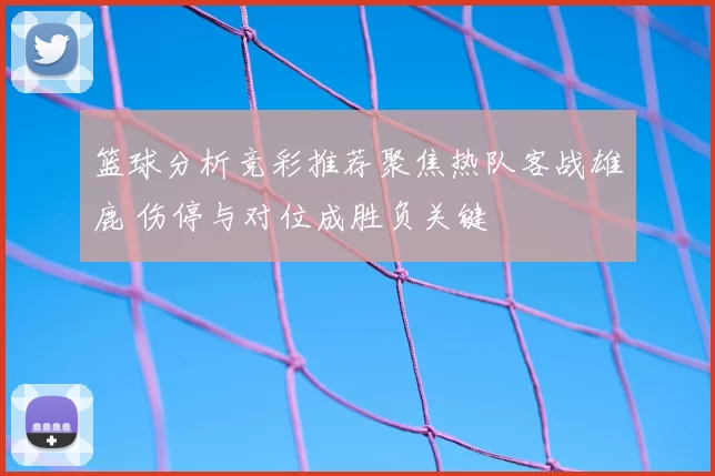 篮球分析竞彩推荐聚焦热队客战雄鹿 伤停与对位成胜负关键