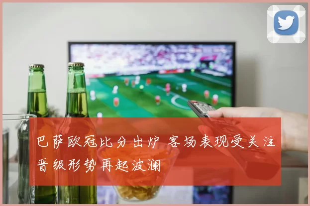 巴萨欧冠比分出炉 客场表现受关注晋级形势再起波澜