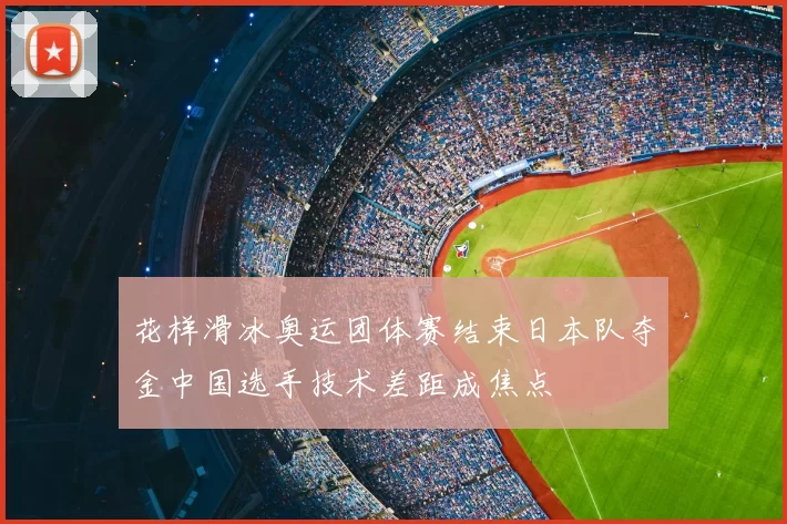花样滑冰奥运团体赛结束日本队夺金中国选手技术差距成焦点