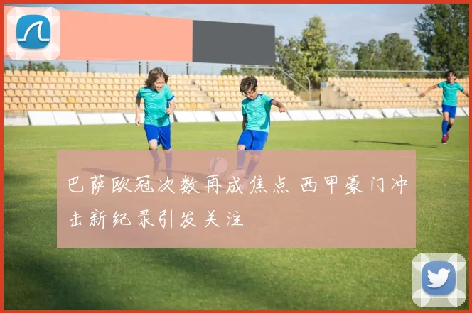 巴萨欧冠次数再成焦点 西甲豪门冲击新纪录引发关注