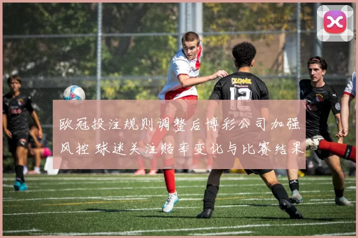 欧冠投注规则调整后博彩公司加强风控 球迷关注赔率变化与比赛结果影响