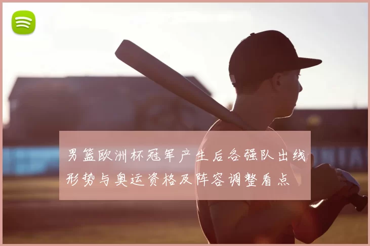 男篮欧洲杯冠军产生后各强队出线形势与奥运资格及阵容调整看点