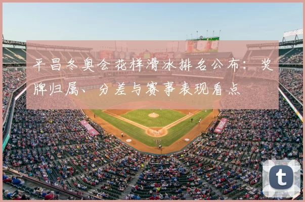 平昌冬奥会花样滑冰排名公布：奖牌归属、分差与赛事表现看点