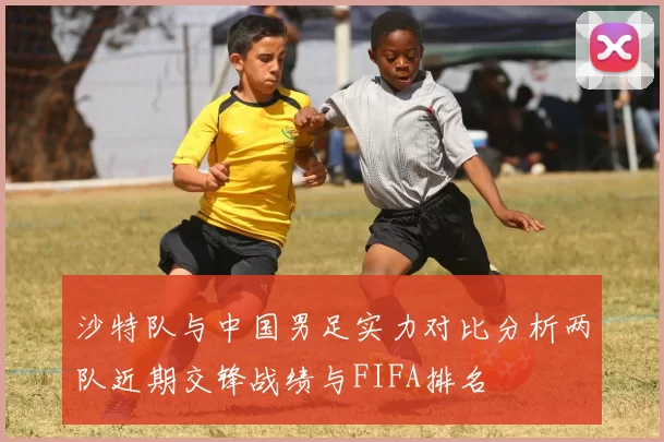 沙特队与中国男足实力对比分析两队近期交锋战绩与FIFA排名