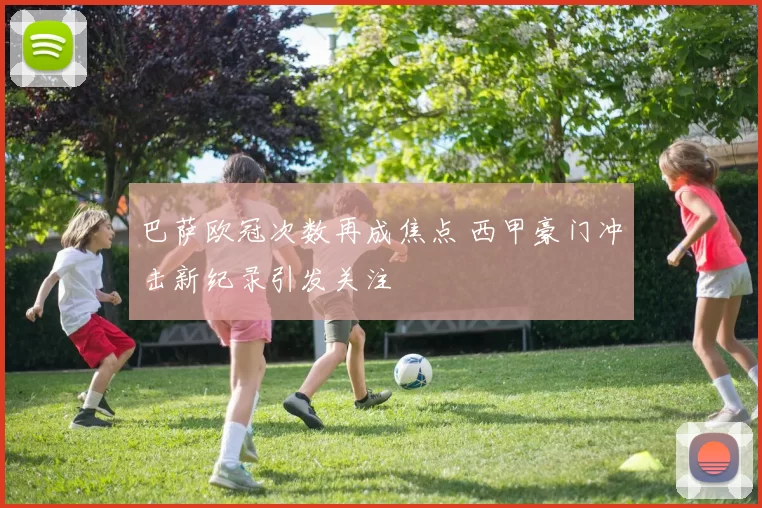 巴萨欧冠次数再成焦点 西甲豪门冲击新纪录引发关注