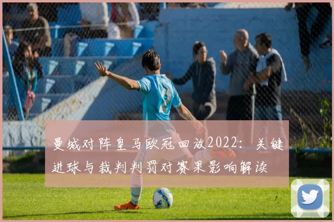 曼城对阵皇马欧冠回放2022：关键进球与裁判判罚对赛果影响解读