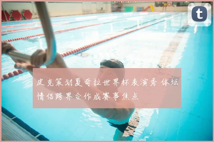 皮克策划夏奇拉世界杯表演秀 体坛情侣跨界合作成赛事焦点