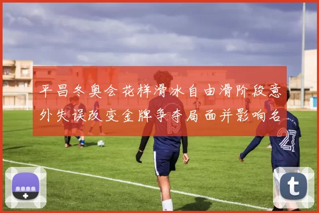平昌冬奥会花样滑冰自由滑阶段意外失误改变金牌争夺局面并影响名次