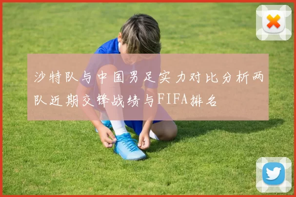 沙特队与中国男足实力对比分析两队近期交锋战绩与FIFA排名