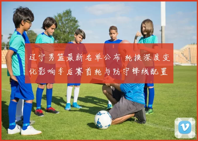 辽宁男篮最新名单公布 轮换深度变化影响季后赛首轮与防守锋线配置