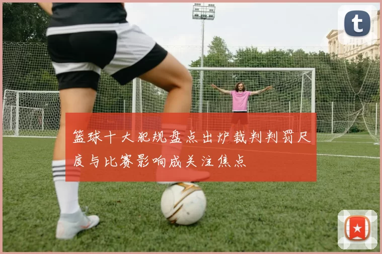 篮球十大犯规盘点出炉裁判判罚尺度与比赛影响成关注焦点