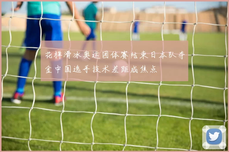 花样滑冰奥运团体赛结束日本队夺金中国选手技术差距成焦点