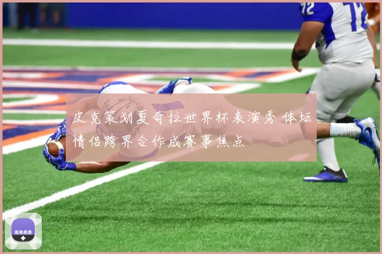 皮克策划夏奇拉世界杯表演秀 体坛情侣跨界合作成赛事焦点